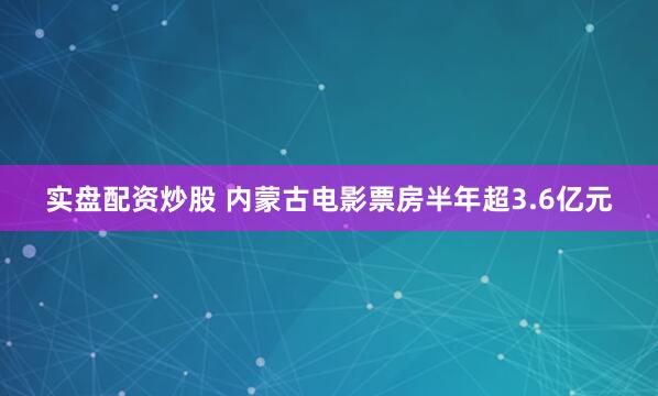 实盘配资炒股 内蒙古电影票房半年超3.6亿元