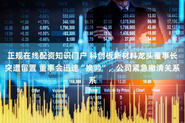 正规在线配资知识门户 科创板新材料龙头董事长突遭留置 董事会迅速“换帅”，公司紧急撇清关系
