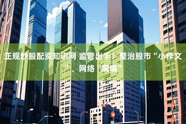 正规炒股配资知识网 监管出手！整治股市“小作文”、网络“黑嘴”