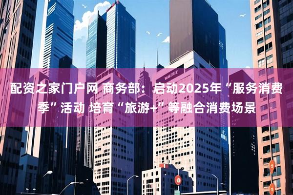 配资之家门户网 商务部：启动2025年“服务消费季”活动 培育“旅游+”等融合消费场景