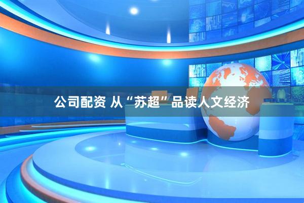 公司配资 从“苏超”品读人文经济