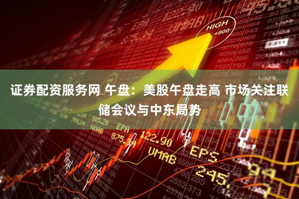 证券配资服务网 午盘：美股午盘走高 市场关注联储会议与中东局势