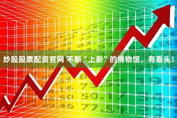 炒股股票配资官网 不断“上新”的博物馆，有看头！