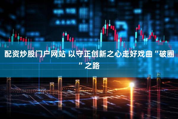 配资炒股门户网站 以守正创新之心走好戏曲“破圈”之路