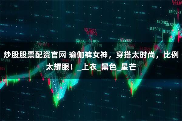 炒股股票配资官网 瑜伽裤女神，穿搭太时尚，比例太耀眼！_上衣_黑色_星芒
