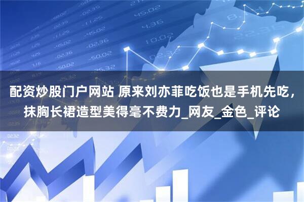 配资炒股门户网站 原来刘亦菲吃饭也是手机先吃，抹胸长裙造型美得毫不费力_网友_金色_评论