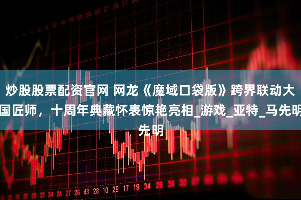 炒股股票配资官网 网龙《魔域口袋版》跨界联动大国匠师，十周年典藏怀表惊艳亮相_游戏_亚特_马先明