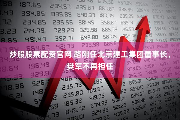 炒股股票配资官网 路刚任北京建工集团董事长，樊军不再担任