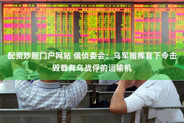 配资炒股门户网站 俄侦委会：乌军指挥官下令击毁载有乌战俘的运输机