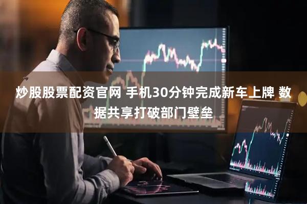 炒股股票配资官网 手机30分钟完成新车上牌 数据共享打破部门壁垒