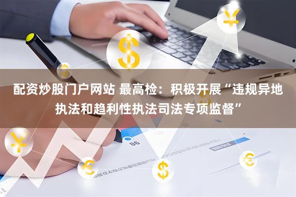 配资炒股门户网站 最高检：积极开展“违规异地执法和趋利性执法司法专项监督”
