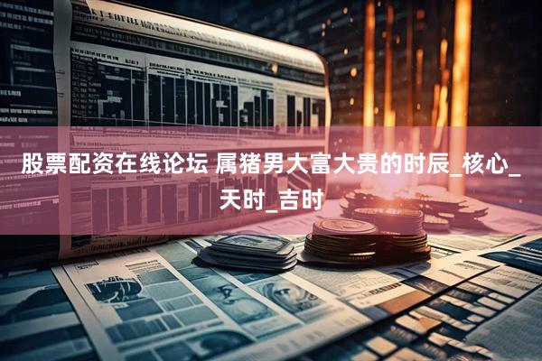 股票配资在线论坛 属猪男大富大贵的时辰_核心_天时_吉时
