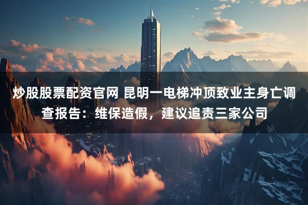 炒股股票配资官网 昆明一电梯冲顶致业主身亡调查报告：维保造假，建议追责三家公司