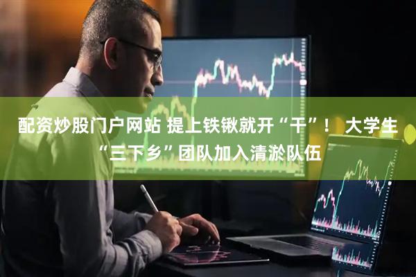 配资炒股门户网站 提上铁锹就开“干”！ 大学生“三下乡”团队加入清淤队伍