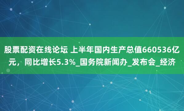 股票配资在线论坛 上半年国内生产总值660536亿元，同比增长5.3%_国务院新闻办_发布会_经济