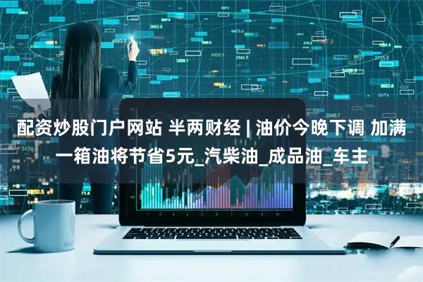 配资炒股门户网站 半两财经 | 油价今晚下调 加满一箱油将节省5元_汽柴油_成品油_车主