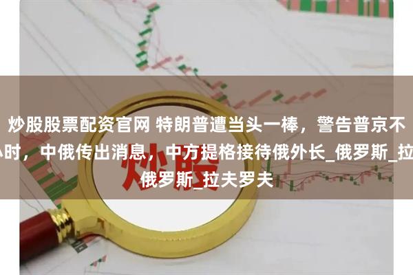 炒股股票配资官网 特朗普遭当头一棒，警告普京不到24小时，中俄传出消息，中方提格接待俄外长_俄罗斯_拉夫罗夫