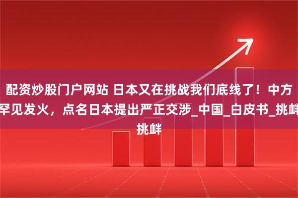 配资炒股门户网站 日本又在挑战我们底线了！中方罕见发火，点名日本提出严正交涉_中国_白皮书_挑衅