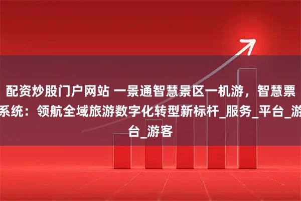 配资炒股门户网站 一景通智慧景区一机游，智慧票务系统：领航全域旅游数字化转型新标杆_服务_平台_游客