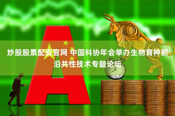 炒股股票配资官网 中国科协年会举办生物育种前沿共性技术专题论坛