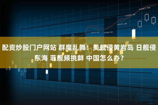 配资炒股门户网站 群魔乱舞！美舰侵黄岩岛 日舰侵东海 菲舰频挑衅 中国怎么办？