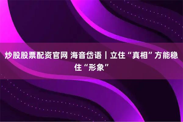 炒股股票配资官网 海音岱语｜立住“真相”方能稳住“形象”