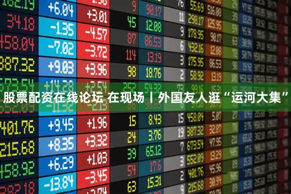 股票配资在线论坛 在现场丨外国友人逛“运河大集”