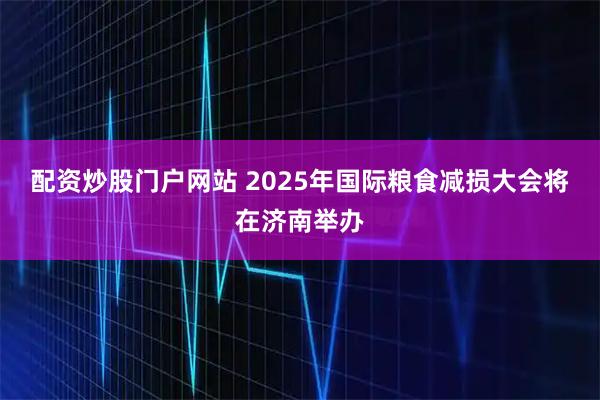 配资炒股门户网站 2025年国际粮食减损大会将在济南举办