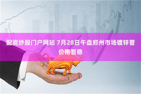 配资炒股门户网站 7月28日午盘郑州市场镀锌管价格暂稳