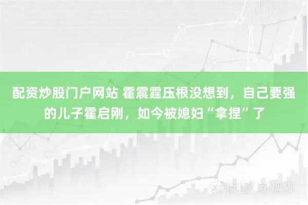 配资炒股门户网站 霍震霆压根没想到，自己要强的儿子霍启刚，如今被媳妇“拿捏”了