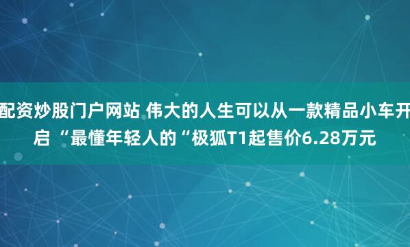 配资炒股门户网站 伟大的人生可以从一款精品小车开启 “最懂年轻人的“极狐T1起售价6.28万元