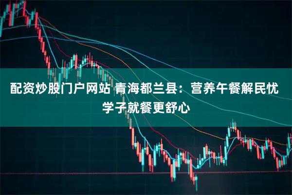 配资炒股门户网站 青海都兰县：营养午餐解民忧 学子就餐更舒心
