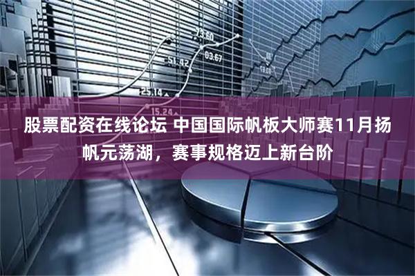 股票配资在线论坛 中国国际帆板大师赛11月扬帆元荡湖，赛事规格迈上新台阶