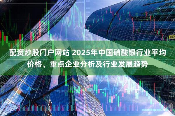 配资炒股门户网站 2025年中国硝酸银行业平均价格、重点企业分析及行业发展趋势