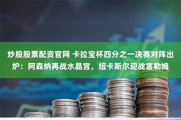 炒股股票配资官网 卡拉宝杯四分之一决赛对阵出炉:阿森纳再战水晶宫,纽卡斯尔迎战富勒姆