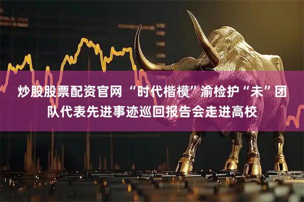 炒股股票配资官网 “时代楷模”渝检护“未”团队代表先进事迹巡回报告会走进高校