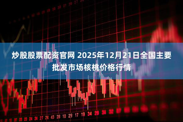 炒股股票配资官网 2025年12月21日全国主要批发市场核桃价格行情