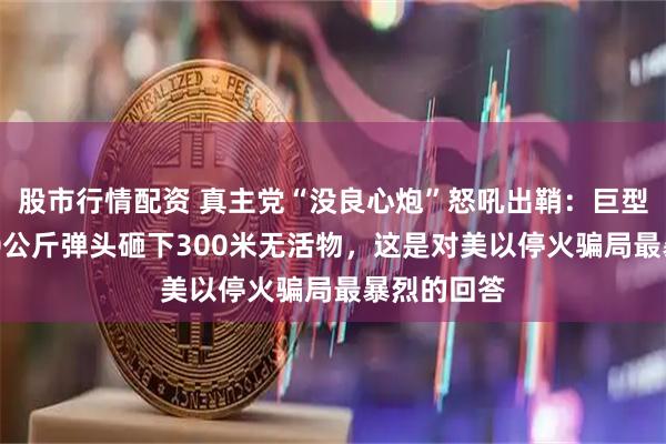 股市行情配资 真主党“没良心炮”怒吼出鞘:巨型火箭炮120公斤弹头砸下300米无活物,这是对美以停火骗局最暴烈的回答