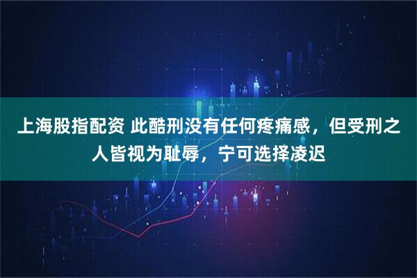 上海股指配资 此酷刑没有任何疼痛感，但受刑之人皆视为耻辱，宁可选择凌迟