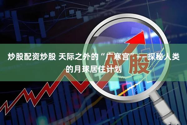 炒股配资炒股 天际之外的“广寒宫”——探秘人类的月球居住计划