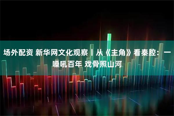 场外配资 新华网文化观察丨从《主角》看秦腔：一嗓吼百年 戏骨照山河