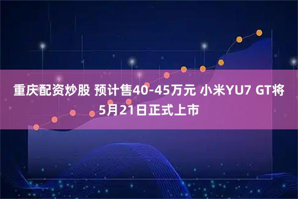重庆配资炒股 预计售40-45万元 小米YU7 GT将5月21日正式上市