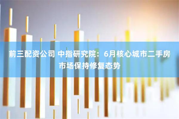 前三配资公司 中指研究院：6月核心城市二手房市场保持修复态势
